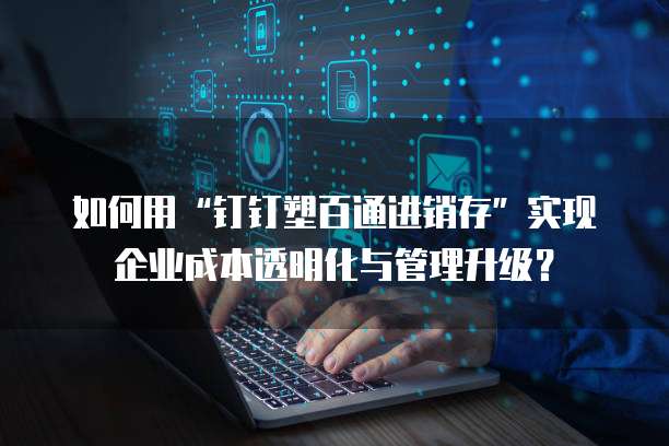 如何用&ldquo;钉钉塑百通进销存&rdquo;实现企业成本透明化与管理升级？ 