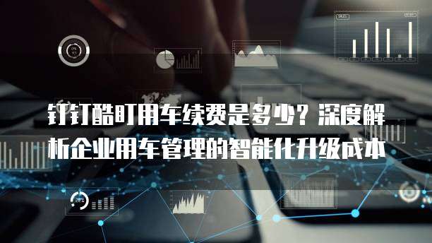 钉钉酷盯用车续费是多少？深度解析企业用车管理的智能化升级成本