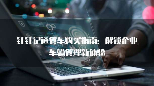 钉钉记道管车购买指南:解锁企业车辆管理新体验