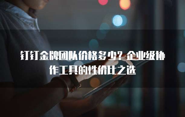 钉钉金牌团队价格多少?企业级协作工具的性价比之选