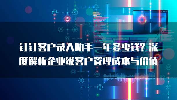 钉钉客户录入助手一年多少钱？深度解析企业级客户管理成本与价值