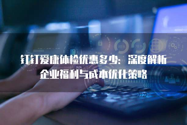钉钉爱康体检优惠多少:深度解析企业福利与成本优化策略