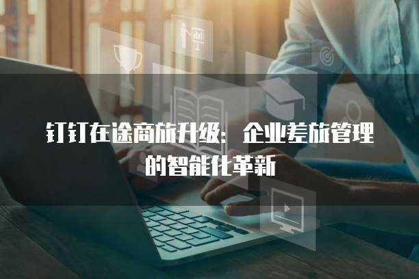钉钉在途商旅升级:企业差旅管理的智能化革新