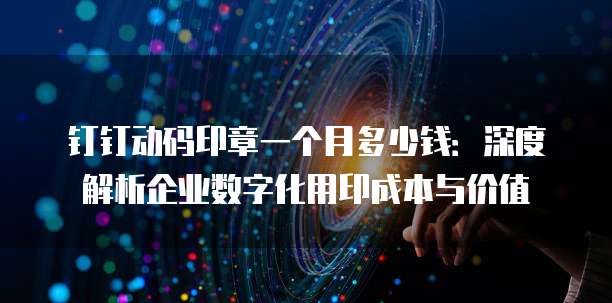 钉钉动码印章一个月多少钱:深度解析企业数字化用印成本与价值