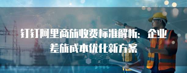 钉钉阿里商旅收费标准解析:企业差旅成本优化新方案