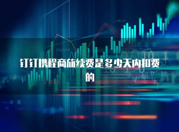 钉钉携程商旅续费是多少天内扣费的