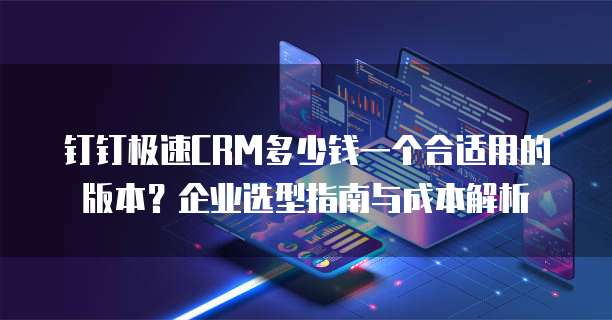 钉钉极速CRM多少钱一个合适用的版本？企业选型指南与成本解析
