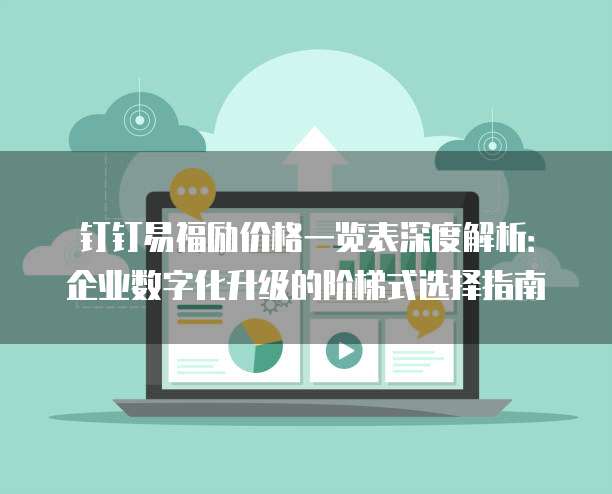 钉钉易福励价格一览表深度解析:企业数字化升级的阶梯式选择指南