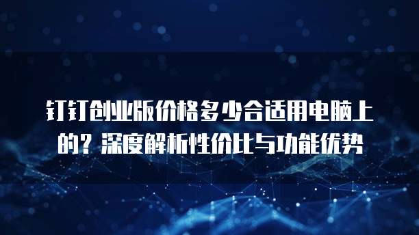 钉钉创业版价格多少合适用电脑上的?深度解析性价比与功能优势