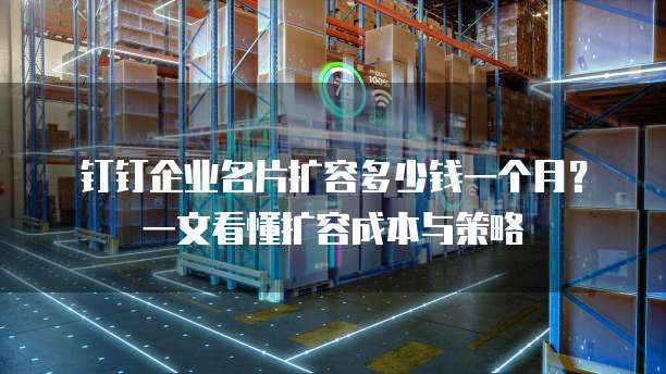 钉钉企业名片扩容多少钱一个月?一文看懂扩容成本与策略
