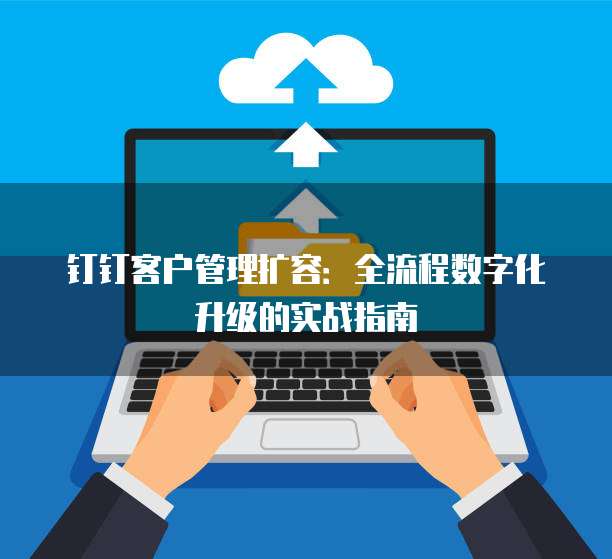 钉钉客户管理扩容:全流程数字化升级的实战指南