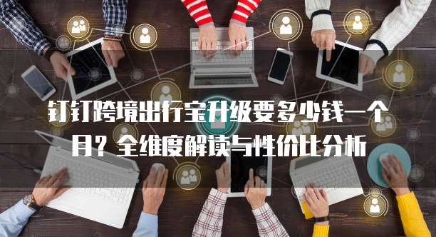 钉钉跨境出行宝升级要多少钱一个月?全维度解读与性价比分析