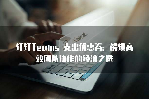 钉钉Teams 支出优惠券：解锁高效团队协作的经济之选
