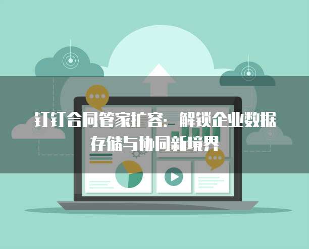 钉钉合同管家扩容：解锁企业数据存储与协同新境界