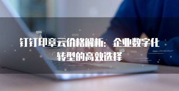 钉钉印章云价格解析:企业数字化转型的高效选择