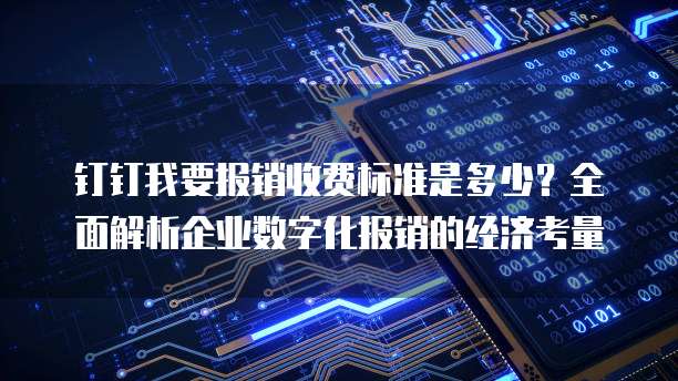 钉钉我要报销收费标准是多少？全面解析企业数字化报销的经济考量