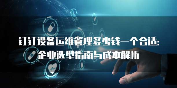 钉钉设备运维管理多少钱一个合适:企业选型指南与成本解析