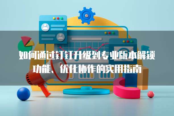 如何通过钉钉升级到专业版本解锁功能、优化协作的实用指南