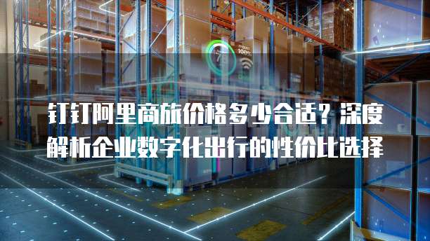 钉钉阿里商旅价格多少合适？深度解析企业数字化出行的性价比选择