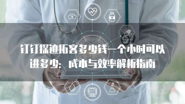 钉钉探迹拓客多少钱一个小时可以进多少:成本与效率解析指南