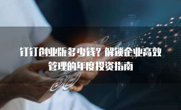钉钉创业版多少钱？解锁企业高效管理的年度投资指南  