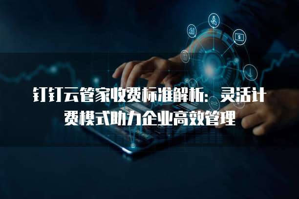 钉钉云管家收费标准解析:灵活计费模式助力企业高效管理