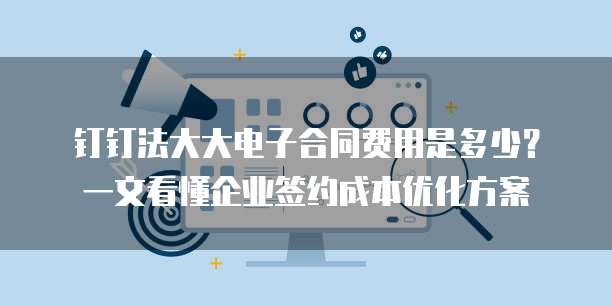 钉钉法大大电子合同费用是多少?一文看懂企业签约成本优化方案