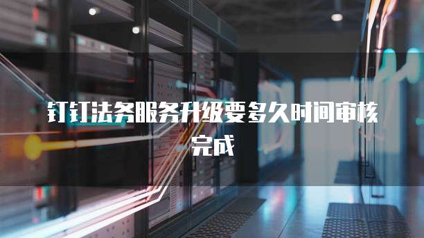 钉钉法务服务升级要多久时间审核完成