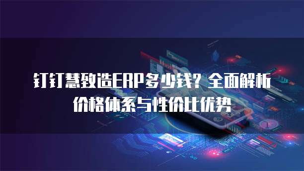 钉钉慧致造ERP多少钱？全面解析价格体系与性价比优势