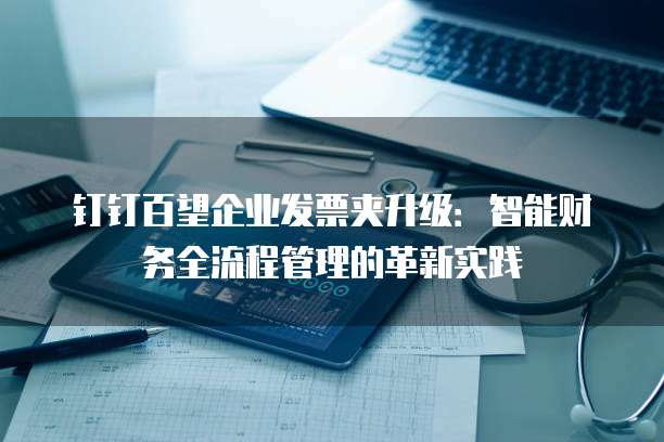 钉钉百望企业发票夹升级：智能财务全流程管理的革新实践