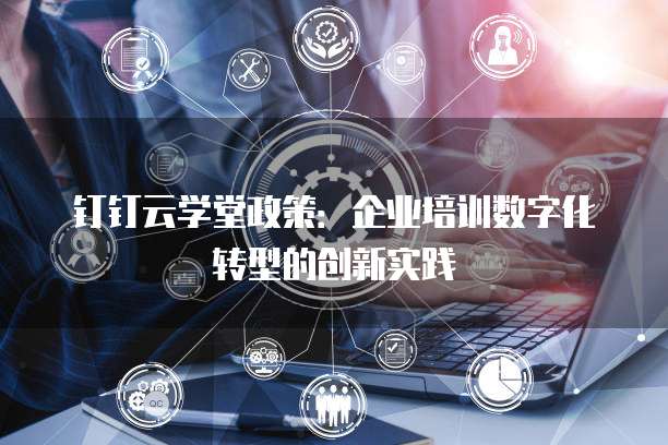 钉钉云学堂政策:企业培训数字化转型的创新实践