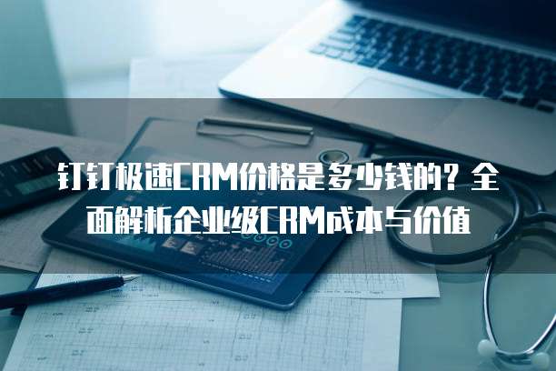 钉钉极速CRM价格是多少钱的？全面解析企业级CRM成本与价值