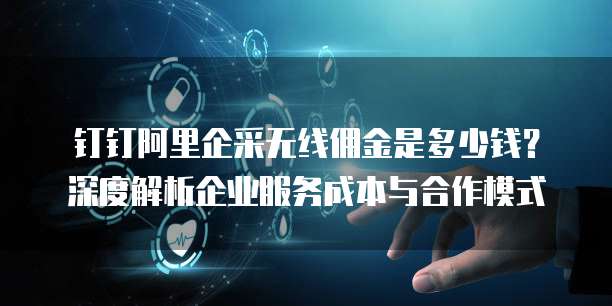 钉钉阿里企采无线佣金是多少钱?深度解析企业服务成本与合作模式