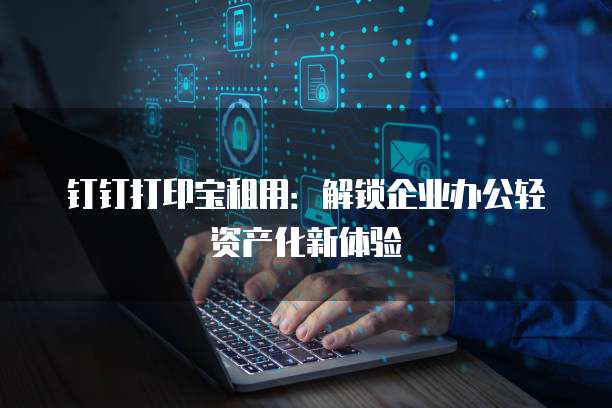 钉钉打印宝租用:解锁企业办公轻资产化新体验