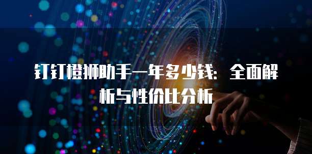 钉钉橙狮助手一年多少钱:全面解析与性价比分析