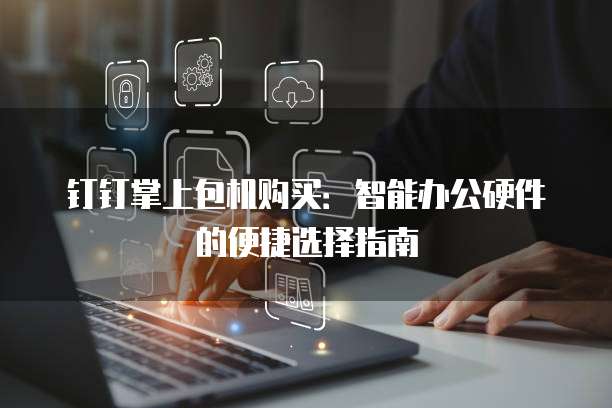钉钉掌上包机购买：智能办公硬件的便捷选择指南