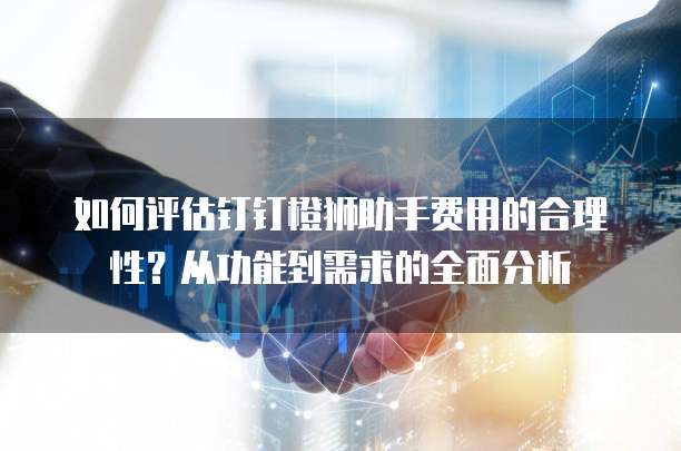如何评估钉钉橙狮助手费用的合理性?从功能到需求的全面分析