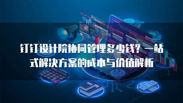 钉钉设计院协同管理多少钱?一站式解决方案的成本与价值解析