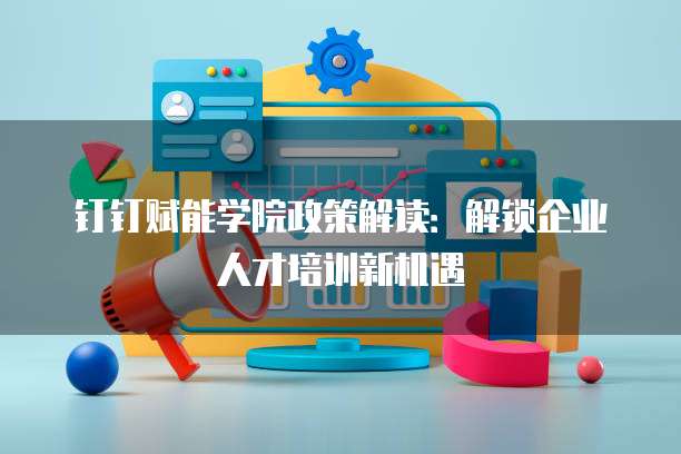 钉钉赋能学院政策解读：解锁企业人才培训新机遇