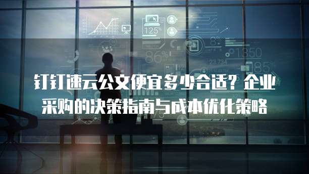 钉钉速云公文便宜多少合适？企业采购的决策指南与成本优化策略