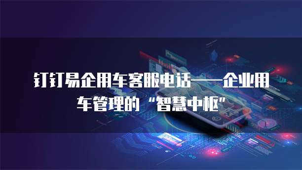 钉钉易企用车客服电话——企业用车管理的“智慧中枢”