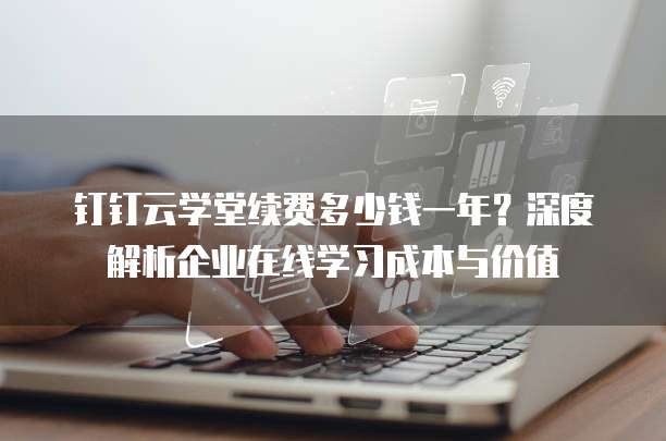 钉钉云学堂续费多少钱一年?深度解析企业在线学习成本与价值