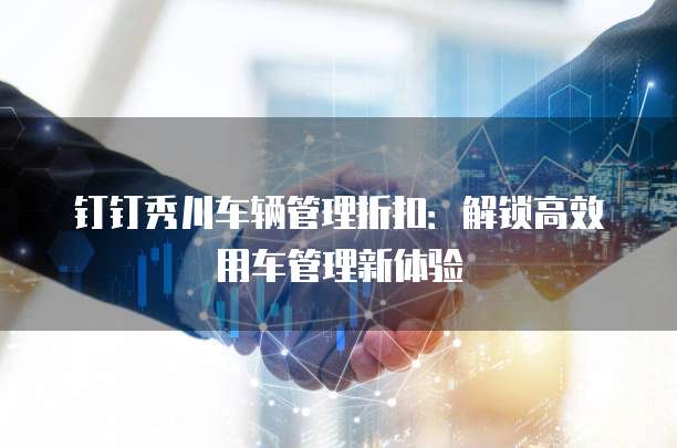 钉钉秀川车辆管理折扣：解锁高效用车管理新体验