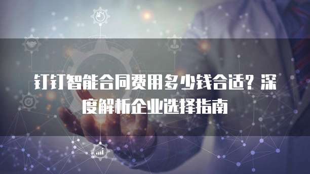 钉钉智能合同费用多少钱合适?深度解析企业选择指南