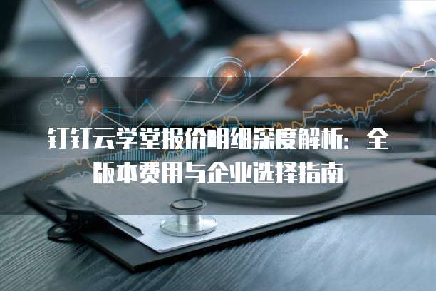 钉钉云学堂报价明细深度解析：全版本费用与企业选择指南