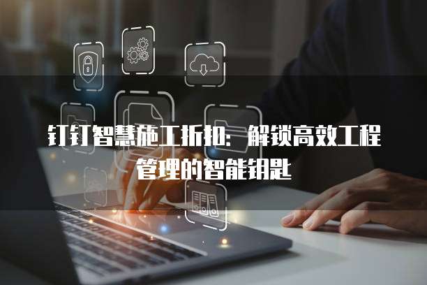 钉钉智慧施工折扣:解锁高效工程管理的智能钥匙