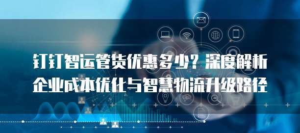 钉钉智运管货优惠多少？深度解析企业成本优化与智慧物流升级路径