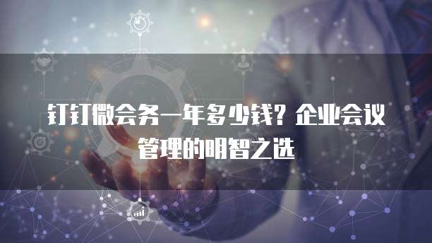 钉钉微会务一年多少钱?企业会议管理的明智之选