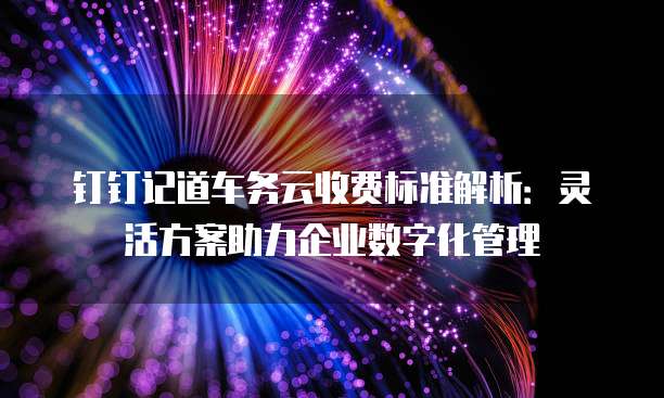 钉钉记道车务云收费标准解析:灵活方案助力企业数字化管理