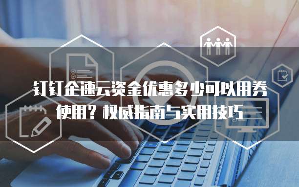 钉钉企速云资金优惠多少可以用券使用?权威指南与实用技巧